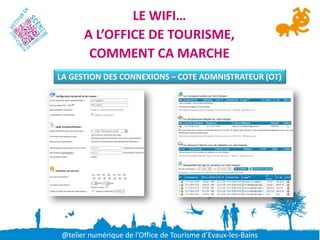 LE WIFI…
      A L’OFFICE DE TOURISME,
       COMMENT CA MARCHE
LA GESTION DES CONNEXIONS – COTE ADMNISTRATEUR (OT)




@telier numérique de l’Office de Tourisme d’Evaux-les-Bains
 