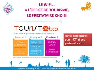 LE WIFI…
      A L’OFFICE DE TOURISME,
       LE PRESTATAIRE CHOISI



                                               Tarifs avantageux
                                               pour l’OT et ses
                                               partenaires !!!




@telier numérique de l’Office de Tourisme d’Evaux-les-Bains
 