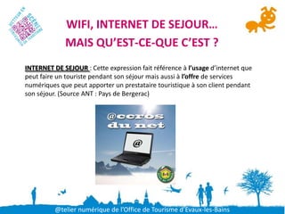 WIFI, INTERNET DE SEJOUR…
             MAIS QU’EST-CE-QUE C’EST ?
INTERNET DE SEJOUR : Cette expression fait référence à l’usage d’internet que
peut faire un touriste pendant son séjour mais aussi à l’offre de services
numériques que peut apporter un prestataire touristique à son client pendant
son séjour. (Source ANT : Pays de Bergerac)




          @telier numérique de l’Office de Tourisme d’Evaux-les-Bains
 