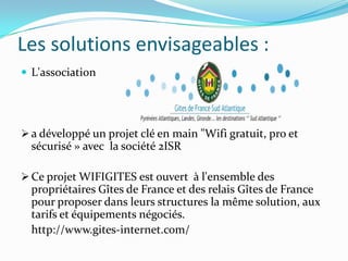 Les solutions envisageables :
 L'association

 a développé un projet clé en main "Wifi gratuit, pro et

sécurisé » avec la société 2ISR
 Ce projet WIFIGITES est ouvert à l'ensemble des

propriétaires Gîtes de France et des relais Gîtes de France
pour proposer dans leurs structures la même solution, aux
tarifs et équipements négociés.
http://www.gites-internet.com/

 