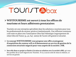  WIFITOURISME est ouvert à tous les offices de

tourisme et leurs adhérents prestataires
Touristic est une entreprise spécialisée dans les solutions e.tourisme pour tous
les professionnels du secteur, privés et institutionnels. Une réflexion commune
a été mise en place avec l'association Gîtes Sud Atlantique (regroupement de
relais Gîtes de France 33, 40, 64) autour de l'accès wifi gratuit et sécurisé.
 Le concept WIFITOURISME vous propose une offre avantageuse
d'acquisition du routeur wifi et d'abonnement au service de gestion de la

connexion sécurisée négocié pour vous auprès de la société 2 ISR.
 Son rôle dans ce projet se limite à la mise en relation avec la société 2ISR, qui vous
fera profiter de ce tarif négocié avec Touristic. Il n'y a aucun coût de mise en relation, ce
service est gratuit.

 