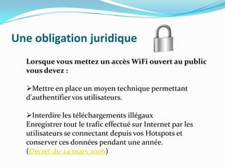 Une obligation juridique
Lorsque vous mettez un accès WiFi ouvert au public
vous devez :
Mettre en place un moyen technique permettant
d'authentifier vos utilisateurs.
Interdire les téléchargements illégaux
Enregistrer tout le trafic effectué sur Internet par les
utilisateurs se connectant depuis vos Hotspots et
conserver ces données pendant une année.
(Décret du 24 mars 2006)

 