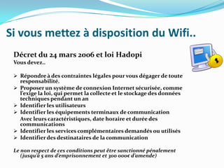 Si vous mettez à disposition du Wifi..
Décret du 24 mars 2006 et loi Hadopi
Vous devez..
 Répondre à des contraintes légales pour vous dégager de toute






responsabilité.
Proposer un système de connexion Internet sécurisée, comme
l’exige la loi, qui permet la collecte et le stockage des données
techniques pendant un an
Identifier les utilisateurs
Identifier les équipements terminaux de communication
Avec leurs caractéristiques, date horaire et durée des
communications
Identifier les services complémentaires demandés ou utilisés
Identifier des destinataires de la communication

Le non respect de ces conditions peut être sanctionné pénalement
(jusqu’à 5 ans d’emprisonnement et 300 000€ d’amende)

 