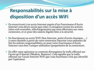 Responsabilités sur la mise à
disposition d’un accès WiFi
 En souscrivant à un accès Internet auprès d'un Fournisseur d'Accès

Internet vous devez savoir que celui-ci enregistre toutes les actions
(sites web consultés, téléchargements) qui sont effectuées sur votre
connexion, et ce pour des raisons légales liées à la sécurité.

 En fournissant un accès WiFi (box Internet, point d'accès classique, ...)

à votre clientèle à partir de votre connexion Internet vous endossez de
fait les mêmes responsabilités car pour votre Fournisseur d'Accès
Internet vous êtes l'unique utilisateur (propriétaire de la connexion).

 En effet votre opérateur se contente d’enregistrer le trafic effectué sur

l’accès qu’il fournit (Modem, Routeur). Cela signifie que le trafic
effectué sur l’accès Internet WiFi que vous fournissez n’est pas identifié
par l'opérateur.

 
