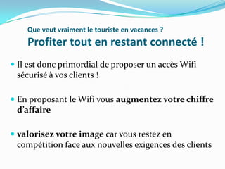 Que veut vraiment le touriste en vacances ?

Profiter tout en restant connecté !
 Il est donc primordial de proposer un accès Wifi
sécurisé à vos clients !
 En proposant le Wifi vous augmentez votre chiffre
d’affaire
 valorisez votre image car vous restez en
compétition face aux nouvelles exigences des clients

 