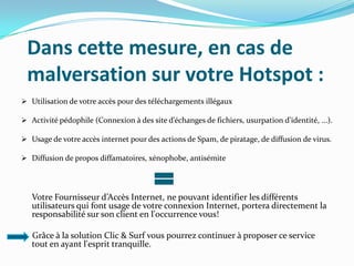 Dans cette mesure, en cas de
malversation sur votre Hotspot :
 Utilisation de votre accès pour des téléchargements illégaux
 Activité pédophile (Connexion à des site d’échanges de fichiers, usurpation d’identité, ...).
 Usage de votre accès internet pour des actions de Spam, de piratage, de diffusion de virus.
 Diffusion de propos diffamatoires, xénophobe, antisémite

Votre Fournisseur d’Accès Internet, ne pouvant identifier les différents
utilisateurs qui font usage de votre connexion Internet, portera directement la
responsabilité sur son client en l'occurrence vous!
Grâce à la solution Clic & Surf vous pourrez continuer à proposer ce service
tout en ayant l'esprit tranquille.

 