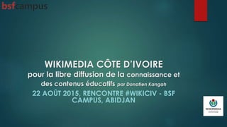 WIKIMEDIA CÔTE D’IVOIRE
pour la libre diffusion de la connaissance et
des contenus éducatifs par Donatien Kangah
22 AOÛT 2015, RENCONTRE #WIKICIV - BSF
CAMPUS, ABIDJAN
 