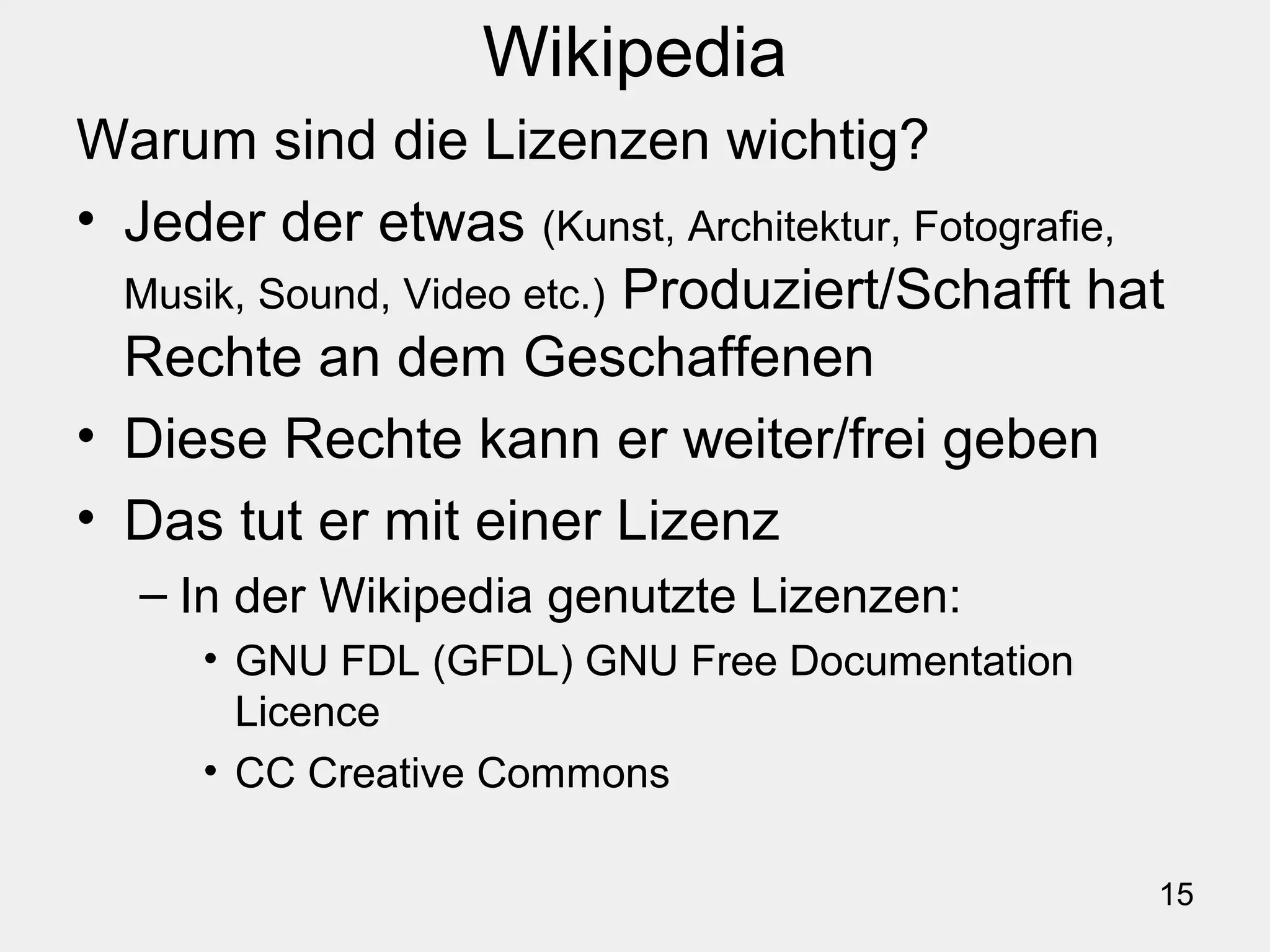 15
Wikipedia
Warum sind die Lizenzen wichtig?
• Jeder der etwas (Kunst, Architektur, Fotografie,
Musik, Sound, Video etc.) Produziert/Schafft hat
Rechte an dem Geschaffenen
• Diese Rechte kann er weiter/frei geben
• Das tut er mit einer Lizenz
– In der Wikipedia genutzte Lizenzen:
• GNU FDL (GFDL) GNU Free Documentation
Licence
• CC Creative Commons
 