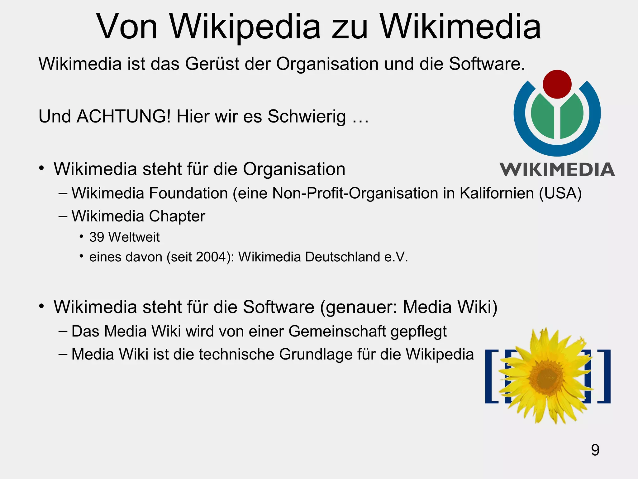 9
Von Wikipedia zu Wikimedia
Wikimedia ist das Gerüst der Organisation und die Software.
Und ACHTUNG! Hier wir es Schwierig …
• Wikimedia steht für die Organisation
– Wikimedia Foundation (eine Non-Profit-Organisation in Kalifornien (USA)
– Wikimedia Chapter
• 39 Weltweit
• eines davon (seit 2004): Wikimedia Deutschland e.V.
• Wikimedia steht für die Software (genauer: Media Wiki)
– Das Media Wiki wird von einer Gemeinschaft gepflegt
– Media Wiki ist die technische Grundlage für die Wikipedia
 