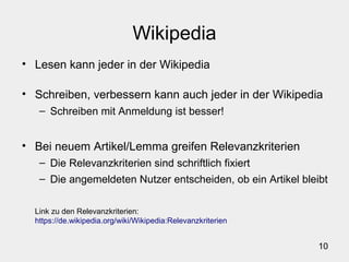 10
Wikipedia
• Lesen kann jeder in der Wikipedia
• Schreiben, verbessern kann auch jeder in der Wikipedia
– Schreiben mit Anmeldung ist besser!
• Bei neuem Artikel/Lemma greifen Relevanzkriterien
– Die Relevanzkriterien sind schriftlich fixiert
– Die angemeldeten Nutzer entscheiden, ob ein Artikel bleibt
Link zu den Relevanzkriterien:
https://de.wikipedia.org/wiki/Wikipedia:Relevanzkriterien
 
