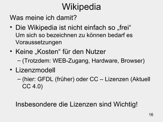 16
Wikipedia
Was meine ich damit?
• Die Wikipedia ist nicht einfach so „frei“
Um sich so bezeichnen zu können bedarf es
Voraussetzungen
• Keine „Kosten“ für den Nutzer
– (Trotzdem: WEB-Zugang, Hardware, Browser)
• Lizenzmodell
– (hier: GFDL (früher) oder CC – Lizenzen (Aktuell
CC 4.0)
Insbesondere die Lizenzen sind Wichtig!
 