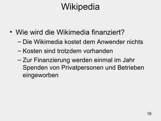 18
Wikipedia
• Wie wird die Wikimedia finanziert?
– Die Wikimedia kostet dem Anwender nichts
– Kosten sind trotzdem vorhanden
– Zur Finanzierung werden einmal im Jahr
Spenden von Privatpersonen und Betrieben
eingeworben
 