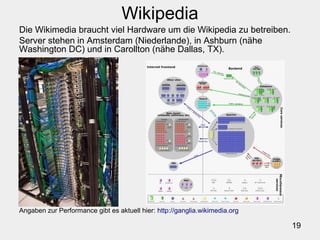 19
Wikipedia
Die Wikimedia braucht viel Hardware um die Wikipedia zu betreiben.
Server stehen in Amsterdam (Niederlande), in Ashburn (nähe
Washington DC) und in Carollton (nähe Dallas, TX).
Angaben zur Performance gibt es aktuell hier: http://ganglia.wikimedia.org
 