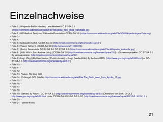 21
Einzelnachweise
• Folie 1: (Wikipedia-Ball in Händen) Lane Hartwell CC BY-SA 3.0
(https://commons.wikimedia.org/wiki/File:Wikipedia_mini_globe_handheld.jpg)
• Folie 2: (WP-Ball mit Text) von Wikimedia Foundation CC BY-SA 3.0 (https://commons.wikimedia.org/wiki/File%3AWikipedia-logo-v2-de.svg)
• Folie 3: -
• Folie 4: -
• Folie 5: (Gebäude) Alofok CC BY-SA 3.0 (http://creativecommons.org/licenses/by-sa/3.0 )
• Folie 6: (Video) Esther D. CC-BY-SA 3.0 (http://vimeo.com/111690316)
• Folie 7: (Buch) Sansculotte CC BY-SA 2.0 CC BY-SA 3.0 (https://commons.wikimedia.org/wiki/File:Wikipedia_lexikon3e.jpg )
• Folie 8: (Wiki Wiki – Bus) Andrew Laing [CC BY-SA 2.0 (http://creativecommons.org/licenses/by-sa/2.0)] - (Schwesterprojekte) CC BY-SA 3.0
By various people (http://creativecommons.org/licenses/by-sa/3.0)
• Folie 9: (Logo (Org.)) By User:Neolux. [Public domain] – (Logo (Media-Wiki)) By Anthere GFDL (http://www.gnu.org/copyleft/fdl.html ) or CC-
BY-SA-3.0 (http://creativecommons.org/licenses/by-sa/3.0/ )
• Folie 10: -
• Folie 11 -
• Folie 12: -
• Folie 13: (Video) Flo Sorg CC0
• Folie 14: (Erdkugel) CC0 (NASA) http://commons.wikimedia.org/wiki/File:The_Earth_seen_from_Apollo_17.jpg
• Folie 15: -
• Folie 16: -
• Folie 17: -
• Folie 18: -
• Folie 19: (Server) By RobH / CC BY-SA 3.0 (http://creativecommons.org/licenses/by-sa/3.0) (Übersicht) von Self / GFDL (
http://www.gnu.org/copyleft/fdl.html ) oder CC BY-SA 4.0-3.0-2.5-2.0-1.0 (http://creativecommons.org/licenses/by-sa/4.0-3.0-2.5-2.0-1.0 )
• Folie 20: -
• Folie 21: - (diese Folie)
 