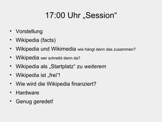 17:00 Uhr „Session“
• Vorstellung
• Wikipedia (facts)
• Wikipedia und Wikimedia wie hängt denn das zusammen?
• Wikipedia wer schreibt denn da?
• Wikipedia als „Startplatz“ zu weiterem
• Wikipedia ist „frei“!
• Wie wird die Wikipedia finanziert?
• Hardware
• Genug geredet!
 
