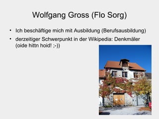 Wolfgang Gross (Flo Sorg)
• Ich beschäftige mich mit Ausbildung (Berufsausbildung)
• derzeitiger Schwerpunkt in der Wikipedia: Denkmäler
(oide hittn hoid! ;-))
 