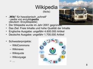 8
Wikipedia
(facts)
• „Wiki“ für hawaiianisch „schnell“
- pedia von enzyklopedia
(deutsch: Enzyklopädie)
• Die Wikipedia wurde im Jahr 2001 gegründet
• Das Ziel: Freie Inhalte und hohe Qualität der Inhalte
• Englische Ausgabe: ungefähr 4.600.000 Artikel
• Deutsche Ausgabe: ungefähr 1.700.000 Artikel
• Schwesterprojekte:
– WikiCommons
– Wikinews
– Wikiquote
– Wikivoyage
– …
 
