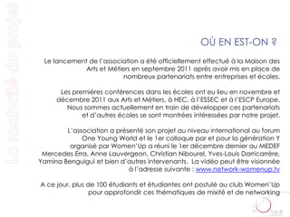 OÙ EN EST-ON ?
 Le lancement de l’association a été officiellement effectué à la Maison des
             Arts et Métiers en septembre 2011 après avoir mis en place de
                          nombreux partenariats entre entreprises et écoles.

      Les premières conférences dans les écoles ont eu lieu en novembre et
     décembre 2011 aux Arts et Métiers, à HEC, à l’ESSEC et à l’ESCP Europe.
        Nous sommes actuellement en train de développer ces partenariats
             et d’autres écoles se sont montrées intéressées par notre projet.

        L’association a présenté son projet au niveau international au forum
             One Young World et le 1er colloque par et pour la génération Y
         organisé par Women’Up a réuni le 1er décembre dernier au MEDEF
 Mercedes Erra, Anne Lauvergeon, Christian Nibourel, Yves-Louis Darricarrère,
Yamina Benguigui et bien d’autres intervenants. La vidéo peut être visionnée
                            à l’adresse suivante : www.network-womenup.tv

A ce jour, plus de 100 étudiants et étudiantes ont postulé au club Women’Up
                 pour approfondir ces thématiques de mixité et de networking
 