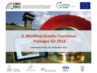 Large&Scale&Innova.ve&and&Mobile&European&
Services&for&Culture&Tourism&in&Rural&Areas&&




2.#Workhop#Krea-v/Tourismus#
    #/#Packages#für#2013#/##
           Limeskastell&Pohl,&19.&November&2012&
 