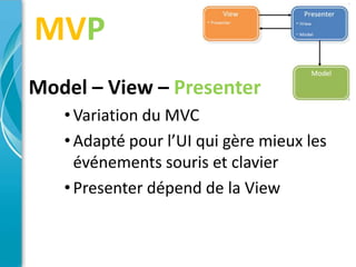 MVP
Model – View – Presenter
   • Variation du MVC
   • Adapté pour l’UI qui gère mieux les
     événements souris et clavier
   • Presenter dépend de la View
 