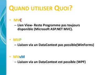 QUAND UTILISER QUOI?
• MVC
  – Lien View- Reste Programme pas toujours
    disponible (Microsoft ASP.NET MVC).


• MVP
  – Liaison via un DataContext pas possible(WinForms)


• MVvM
  – Liaison via un DataContext est possible (WPF)
 