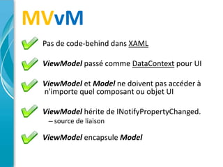 MVvM
 Pas de code-behind dans XAML

 ViewModel passé comme DataContext pour UI

 ViewModel et Model ne doivent pas accéder à
 n'importe quel composant ou objet UI

 ViewModel hérite de INotifyPropertyChanged.
  – source de liaison

 ViewModel encapsule Model
 