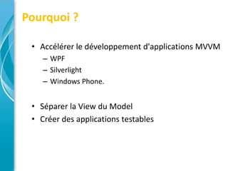 Pourquoi ?

 • Accélérer le développement d'applications MVVM
    – WPF
    – Silverlight
    – Windows Phone.


 • Séparer la View du Model
 • Créer des applications testables
 