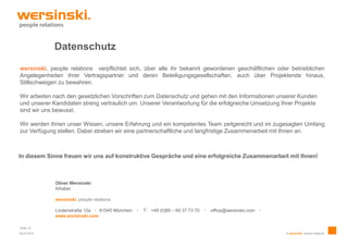 Datenschutz
wersinski. people relations verpflichtet sich, über alle ihr bekannt gewordenen geschäftlichen oder betrieblichen
Angelegenheiten ihrer Vertragspartner und deren Beteiligungsgesellschaften, auch über Projektende hinaus,
Stillschweigen zu bewahren.

Wir arbeiten nach den gesetzlichen Vorschriften zum Datenschutz und gehen mit den Informationen unserer Kunden
und unserer Kandidaten streng vertraulich um. Unserer Verantwortung für die erfolgreiche Umsetzung Ihrer Projekte
sind wir uns bewusst.

Wir werden Ihnen unser Wissen, unsere Erfahrung und ein kompetentes Team zeitgerecht und im zugesagten Umfang
zur Verfügung stellen. Dabei streben wir eine partnerschaftliche und langfristige Zusammenarbeit mit Ihnen an.



In diesem Sinne freuen wir uns auf konstruktive Gespräche und eine erfolgreiche Zusammenarbeit mit Ihnen!



             Oliver Wersinski
             Inhaber

             wersinski. people relations

             Lindenstraße 12a ∙ 81545 München   ∙   T: +49 (0)89 – 69 37 73 70   ∙   office@wersinski.com   ∙
             www.wersinski.com

Seite 10
09.04.2013                                                                                                      © wersinski. people relations
 