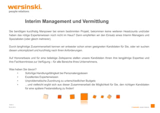 Interim Management und Vermittlung
Sie benötigen kurzfristig Manpower bei einem bestimmten Projekt, bekommen keine weiteren Headcounts und/oder
haben das nötige Expertenwissen noch nicht im Haus? Dann empfehlen wir den Einsatz eines Interim Managers und
Spezialisten (oder gleich mehrerer).

Durch langfristige Zusammenarbeit kennen wir entweder schon einen geeigneten Kandidaten für Sie, oder wir suchen
diesen unkompliziert und kurzfristig nach Ihren Anforderungen.

Auf Honorarbasis und für eine beliebige Zeitspanne stellen unsere Kandidaten Ihnen ihre langjährige Expertise und
ihre Fachkenntnisse zur Verfügung – für alle Bereiche Ihres Unternehmens.

Was haben Sie davon?
     •     Sofortige Handlungsfähigkeit bei Personalengpässen
     •     Exzellentes Expertenwissen
     •     Unproblematische Zuordnung zu unterschiedlichen Budgets
     •     …und vielleicht ergibt sich aus dieser Zusammenarbeit die Möglichkeit für Sie, den richtigen Kandidaten
           für eine spätere Festanstellung zu finden!




Seite 5
09.04.2013                                                                                         © wersinski. people relations
 