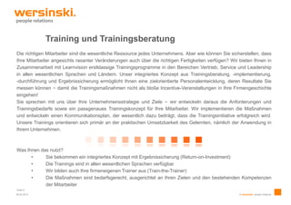 Training und Trainingsberatung
Die richtigen Mitarbeiter sind die wesentliche Ressource jedes Unternehmens. Aber wie können Sie sicherstellen, dass
Ihre Mitarbeiter angesichts rasanter Veränderungen auch über die richtigen Fertigkeiten verfügen? Wir bieten Ihnen in
Zusammenarbeit mit Learnvision erstklassige Trainingsprogramme in den Bereichen Vertrieb, Service und Leadership
in allen wesentlichen Sprachen und Ländern. Unser integriertes Konzept aus Trainingsberatung, -implementierung,
-durchführung und Ergebnissicherung ermöglicht Ihnen eine zielorientierte Personalentwicklung, deren Resultate Sie
messen können – damit die Trainingsmaßnahmen nicht als bloße Incentive-Veranstaltungen in Ihre Firmengeschichte
eingehen!
Sie sprechen mit uns über Ihre Unternehmensstrategie und Ziele – wir entwickeln daraus die Anforderungen und
Trainingsbedarfe sowie ein passgenaues Trainingskonzept für Ihre Mitarbeiter. Wir implementieren die Maßnahmen
und entwickeln einen Kommunikationsplan, der wesentlich dazu beiträgt, dass die Trainingsinitiative erfolgreich wird.
Unsere Trainings orientieren sich primär an der praktischen Umsetzbarkeit des Gelernten, nämlich der Anwendung in
Ihrem Unternehmen.



Was Ihnen das nutzt?
      •     Sie bekommen ein integriertes Konzept mit Ergebnissicherung (Return-on-Investment)
      •     Die Trainings sind in allen wesentlichen Sprachen verfügbar
      •     Wir bilden auch Ihre firmeneigenen Trainer aus (Train-the-Trainer)
      •     Die Maßnahmen sind bedarfsgerecht, ausgerichtet an Ihren Zielen und den bestehenden Kompetenzen
            der Mitarbeiter
Seite 6
09.04.2013                                                                                            © wersinski. people relations
 