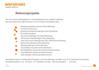 Referenzprojekte
Wir sind unseren Auftraggebern zur Verschwiegenheit und Loyalität verpflichtet.
Aber hier sehen Sie einige Positionen, die wir in letzter Zeit besetzt haben….

                    Niederlassungsleiter Spanien Online Marketing
                    Art Director Interactive
                    Business Development Manager Intext Advertising
                    Rich Media Designer
                    Key Account Manager UK Online Marketing
                    Technischer Projektmanager Online Marketing
                    Leiter Key Account Management SEO /SEM Online Marketing
                    Media Sales Manager Online Marketing
                    Marketing Manager Online Marketing
                    Social Media Consultant Online Marketing
                    Geschäftsführer Deutschland Unternehmensberatung
                    Geschäftsführer Nordeuropa Maschinenbau
                    Sales Manager Nordeuropa Maschinenbau

Desweiteren haben wir freiberufliche Experten und Interim Manager vermittelt, wie z.B. für den Bereich Automotive
Embedded Systems, z.B. Hil Tester, C++ Entwickler mit SQL, CAD Konstrukteure …und mehr.
Seite 7
09.04.2013                                                                                             © wersinski. people relations
 
