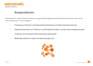 Kooperationen

Gemeinsam mit unseren Partnern decken wir angrenzende Aufgabenbereiche professionell ab oder holen uns bei
ihnen Verstärkung – für Ihre Aufgaben

             •   Trainings zur Personal- und Organisationsentwicklung von http://www.learnvision.de

             •   Diagnoseinstrumente zur Präferenz- und Kompetenz-Analyse bei http://www.insights-group.de

             •   Coaching und Training mit http://www.qoach.de/de/start2

             •   Media Recruitment in London mit http://www.pfj.co.uk




Seite 8
09.04.2013                                                                                        © wersinski. people relations
 
