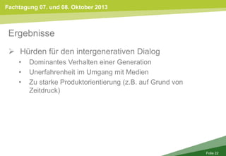 Fachtagung 07. und 08. Oktober 2013
Folie 22
Ergebnisse
 Hürden für den intergenerativen Dialog
• Dominantes Verhalten einer Generation
• Unerfahrenheit im Umgang mit Medien
• Zu starke Produktorientierung (z.B. auf Grund von
Zeitdruck)
 