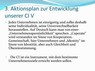 3. Aktionsplan zur Entwicklung
unserer CI V
• Jedes Unternehmen ist einzigartig und sollte deshalb
    seine Individualität, seine Unverwechselbarkeit
    herausstellen. Auf Deutsch kann man von einer
    „Unternehmenspersönlichkeit“ sprechen. „Coperate“
    wird verstanden im Sinne von Kooperation,
    Gemeinschaft, hier Unternehmen und „Identity“ im
    Sinne von Identität, aber auch Gleichheit und
    Übereinstimmung.

•    Die CI ist ein Instrument, mit dem bestimmte
    Unternehmensziele erreicht werden sollen.
 
