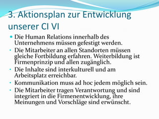 3. Aktionsplan zur Entwicklung
unserer CI VI
 Die Human Relations innerhalb des
  Unternehmens müssen gefestigt werden.
• Die Mitarbeiter an allen Standorten müssen
  gleiche Fortbildung erfahren. Weiterbildung ist
  Firmenprinzip und allen zugänglich.
• Die Inhalte sind interkulturell und am
  Arbeitsplatz erreichbar.
• Kommunikation muss ad hoc jedem möglich sein.
• Die Mitarbeiter tragen Verantwortung und sind
  integriert in die Firmenentwicklung, ihre
  Meinungen und Vorschläge sind erwünscht.
 