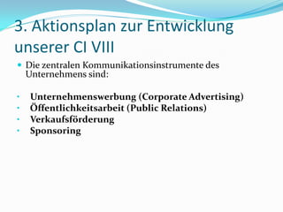 3. Aktionsplan zur Entwicklung
unserer CI VIII
 Die zentralen Kommunikationsinstrumente des
    Unternehmens sind:

•   Unternehmenswerbung (Corporate Advertising)
•   Öffentlichkeitsarbeit (Public Relations)
•   Verkaufsförderung
•   Sponsoring
 