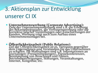 3. Aktionsplan zur Entwicklung
unserer CI IX
 Unternehmenswerbung (Corporate Advertising):
 Ziele der Unternehmenswerbung sind z.B. die Erhöhung
 des Bekanntheitsgrades, die Vertrauenswerbung oder die
 Korrektur falscher Vorstellungen oder Einschätzungen der
 Kunden. Werbung trägt auch zum Aufbau eines
 Unternehmensimages bei.

 Öffentlichkeitsarbeit (Public Relations):
 Ziel der Öffentlichkeitsarbeit ist es, Vertrauen gegenüber
 dem Unternehmen und Verständnis für das Unternehmen
 zu schaffen. PR-Maßnahmen sind z.B. Informationen an
 Journalisten (Pressemitteilungen), Pressekonferenzen,
 Bereitstellung von Broschüren und Filmen,
 Betriebsbesichtigungen, Stiftungen, Veranstaltungen,
 Internet, Kongresse, etc.
 