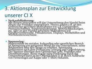 3. Aktionsplan zur Entwicklung
unserer CI X
 Verkaufsförderung:
 Mit diesem Instrument will das Unternehmen den Handel beim
 Absatz der Produkte unterstützen. Hierzu zählen z.B. an den
 Verbraucher gerichtete Maßnahmen wie z.B. Gratisproben,
 Preisausschreiben, Sonderpreisaktionen, Mehrfachpackungen,
 etc. oder an den Handel gerichtete Maßnahmen wie
 Händlerwettbewerbe, Preisaktionen, Displays, Werbehilfen und
 Werbekostenzuschüsse.

 Sponsoring:
 insbesondere im sozialen, kulturellen oder sportlichen Bereich
 ist Sponsoring ein geeignetes Mittel für ein Unternehmen, seine
 Bekanntheit oder sein Image zu erhöhen. Sponsoring
 funktioniert nach dem Prinzip von Leistung und Gegenleistung.
 Der Sponsor überlässt dem Geförderten Geld, Produkte oder
 Dienstleistungen, dieser macht seine Förderung durch das
 Unternehmen dann in der Öffentlichkeit (z.B. durch Aufdrucke
 von Firmenlogos auf Kappe oder T-Shirt) bekannt.
 