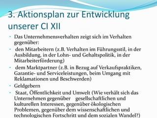 3. Aktionsplan zur Entwicklung
unserer CI XII
• Das Unternehmensverhalten zeigt sich im Verhalten
    gegenüber:
•    den Mitarbeitern (z.B. Verhalten im Führungsstil, in der
    Ausbildung, in der Lohn- und Gehaltspolitik, in der
    Mitarbeiterförderung)
•    dem Marktpartner (z.B. in Bezug auf Verkaufspraktiken,
    Garantie- und Serviceleistungen, beim Umgang mit
    Reklamationen und Beschwerden)
•   Geldgebern
•    Staat, Öffentlichkeit und Umwelt (Wie verhält sich das
    Unternehmen gegenüber gesellschaftlichen und
    kulturellen Interessen, gegenüber ökologischen
    Problemen, gegenüber dem wissenschaftlichen und
    technologischen Fortschritt und dem sozialen Wandel?)
 