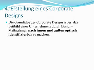4. Erstellung eines Corporate
Designs
 Die Grundidee des Corporate Designs ist es, das
 Leitbild eines Unternehmens durch Design-
 Maßnahmen nach innen und außen optisch
 identifizierbar zu machen.
 