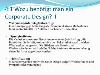 4.1 Wozu benötigt man ein
Corporate Design? II
• Vertrauensfördernd, glaubwürdig:
    Eine durchgängige Gestaltung aller kommunikativen Maßnahmen
    führt zu Kontinuität im Auftreten nach innen und außen.

•    Synergieeffekte:
    Die Variation konstanter Gestaltungselemente (wie das Logo, die
    Hausfarbe, die Schrift, usw.) erhöht den Bekanntheitsgrad und den
    Wiedererkennungswert. Die Effizienz von Einzel- und
    Werbemaßnahmen wird erhöht. Solche Aktionen können eindeutig
    einem Initiator zugeordnet werden.

•    Identifikation:
    Mitarbeiter werden motiviert. Gutes Design steigert Wohlbefinden und
    Sympathie der Mitarbeiter.
 