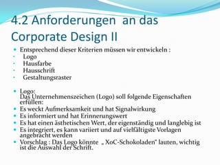4.2 Anforderungen an das
Corporate Design II
 Entsprechend dieser Kriterien müssen wir entwickeln :
• Logo
• Hausfarbe
• Hausschrift
• Gestaltungsraster

 Logo:
    Das Unternehmenszeichen (Logo) soll folgende Eigenschaften
    erfüllen:
   Es weckt Aufmerksamkeit und hat Signalwirkung
   Es informiert und hat Erinnerungswert
   Es hat einen ästhetischen Wert, der eigenständig und langlebig ist
   Es integriert, es kann variiert und auf vielfältigste Vorlagen
    angebracht werden
   Vorschlag : Das Logo könnte „ XoC-Schokoladen“ lauten, wichtig
    ist die Auswahl der Schrift.
 