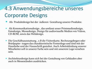 4.3 Anwendungsbereiche unseres
Corporate Designs
   Als Produktdesign bei der äußeren Gestaltung unserer Produkte.

 Als Kommunikationsdesign , das umfasst unser Printmediendesign,
    Fotodesign, Messedesign, Design für audiovisuelle Medien wie Videos,
    CD-ROM, sowie das Webdesign.

 Die Geschäftsausstattung , z.B die Visitenkarte, Rechnungsbogen oder
    Briefpapier tragen das charakteristische Firmenlogo und sind mit der
    Hausfarbe und der Hausschrift gestaltet. Auch Arbeitskleidung unserer
    Mitarbeiter soll in unserer Farbe sein und mit unserem Logo versehen
    sein.

 Architekturdesign kann sich bei der Gestaltung von Gebäuden aber
    auch in Messeständen ausdrücken.
 