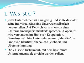 1. Was ist CI?
 Jedes Unternehmen ist einzigartig und sollte deshalb
  seine Individualität, seine Unverwechselbarkeit
  herausstellen. Auf Deutsch kann man von einer
  „Unternehmenspersönlichkeit“ sprechen. „Coperate“
  wird verstanden im Sinne von Kooperation,
  Gemeinschaft, hier Unternehmen und „Identity“ im
  Sinne von Identität, aber auch Gleichheit und
  Übereinstimmung.
 Die CI ist ein Instrument, mit dem bestimmte
  Unternehmensziele erreicht werden sollen.
 