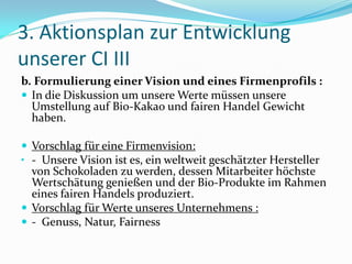 3. Aktionsplan zur Entwicklung
unserer CI III
b. Formulierung einer Vision und eines Firmenprofils :
 In die Diskussion um unsere Werte müssen unsere
  Umstellung auf Bio-Kakao und fairen Handel Gewicht
  haben.

 Vorschlag für eine Firmenvision:
• - Unsere Vision ist es, ein weltweit geschätzter Hersteller
  von Schokoladen zu werden, dessen Mitarbeiter höchste
  Wertschätung genießen und der Bio-Produkte im Rahmen
  eines fairen Handels produziert.
 Vorschlag für Werte unseres Unternehmens :
 - Genuss, Natur, Fairness
 