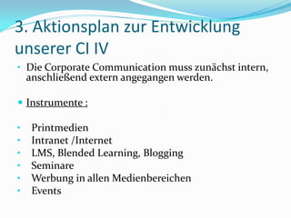 3. Aktionsplan zur Entwicklung
unserer CI IV
• Die Corporate Communication muss zunächst intern,
    anschließend extern angegangen werden.

 Instrumente :

•    Printmedien
•    Intranet /Internet
•    LMS, Blended Learning, Blogging
•    Seminare
•    Werbung in allen Medienbereichen
•    Events
 