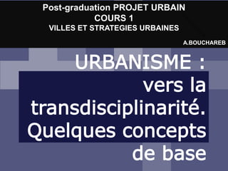 URBANISME :
vers la
transdisciplinarité.
Quelques concepts
de base
Post-graduation PROJET URBAIN
COURS 1
VILLES ET STRATEGIES URBAINES
A.BOUCHAREB
 
