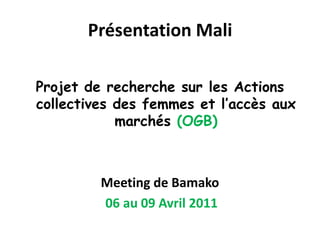 Projet de recherche sur les Actions collectives des femmes et l’accès aux marchés (OGB) Meeting de Bamako 06 au 09 Avril 2011 Présentation Mali  