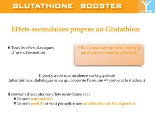 Effets secondaires propres au Glutathion Tous les effets classiques     d ’une détoxinationIl peut y avoir une incidence sur la glycémie (attention aux diabétiques en ce qui concerne l’insuline => prévenir le médecin) Il convient d’accepter ces effets secondaires car : Ils sont temporaires,  Ils sont positifs et vont permettre une amélioration de l’état généralS’ils s’avéraient trop forts : retirer le patch puis le remettre plus tard. 6