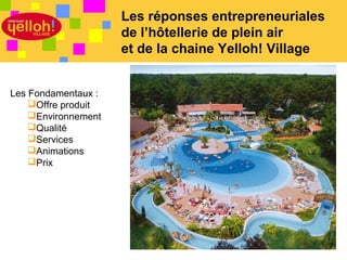 Les réponses entrepreneuriales
                     de l’hôtellerie de plein air
                     et de la chaine Yelloh! Village


Les Fondamentaux :
    Offre produit
    Environnement
    Qualité
    Services
    Animations
    Prix




                                                2 / 46
 